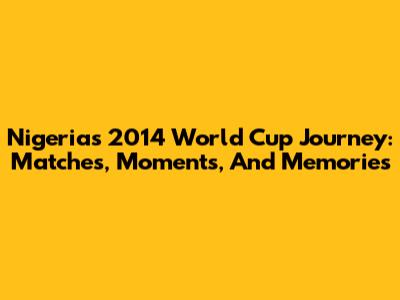 Nigeria's 2014 World Cup Journey: Matches, Moments, And Memories