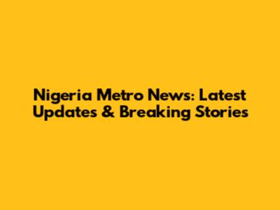 Nigeria Metro News: Latest Updates & Breaking Stories