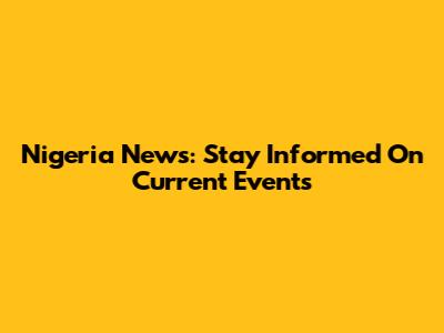 Nigeria News: Stay Informed On Current Events