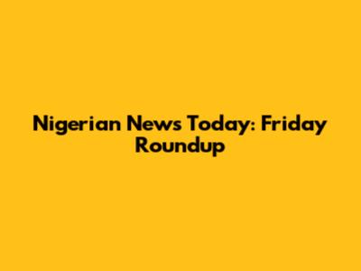Nigerian News Today: Friday Roundup