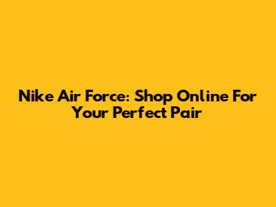 Nike Air Force: Shop Online For Your Perfect Pair