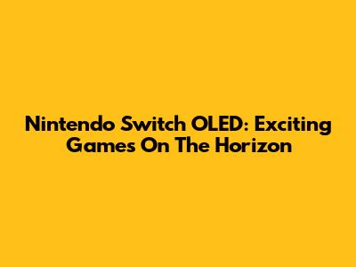 Nintendo Switch OLED: Exciting Games On The Horizon