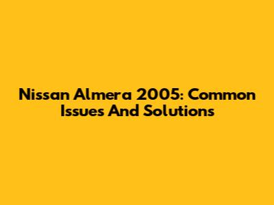 Nissan Almera 2005: Common Issues And Solutions
