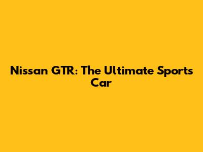 Nissan GTR: The Ultimate Sports Car