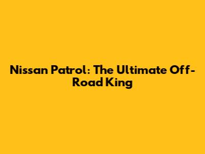 Nissan Patrol: The Ultimate Off-Road King