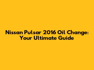 Nissan Pulsar 2016 Oil Change: Your Ultimate Guide