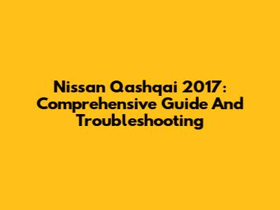 Nissan Qashqai 2017: Comprehensive Guide And Troubleshooting