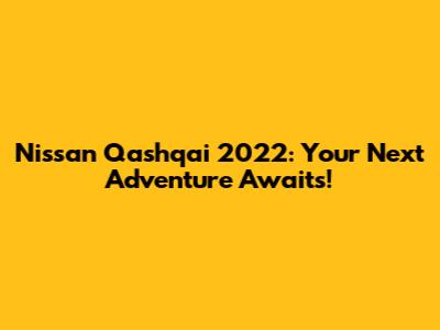 Nissan Qashqai 2022: Your Next Adventure Awaits!