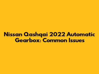 Nissan Qashqai 2022 Automatic Gearbox: Common Issues