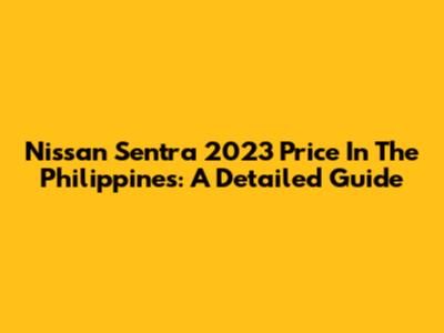 Nissan Sentra 2023 Price In The Philippines: A Detailed Guide