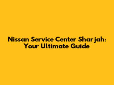 Nissan Service Center Sharjah: Your Ultimate Guide