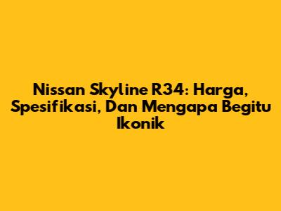 Nissan Skyline R34: Harga, Spesifikasi, Dan Mengapa Begitu Ikonik