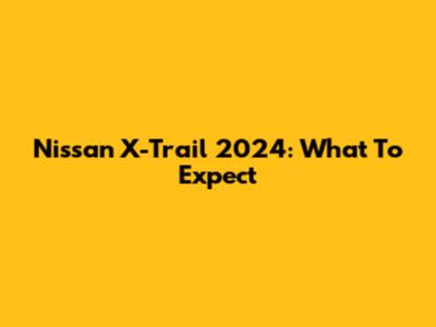Nissan X-Trail 2024: What To Expect