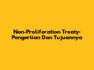 Non-Proliferation Treaty: Pengertian Dan Tujuannya