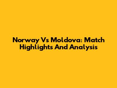 Norway Vs Moldova: Match Highlights And Analysis