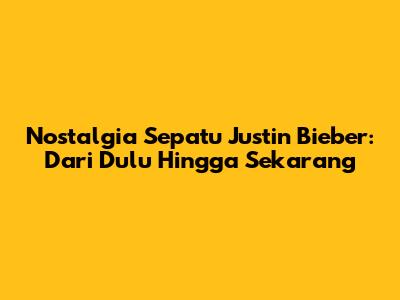 Nostalgia Sepatu Justin Bieber: Dari Dulu Hingga Sekarang