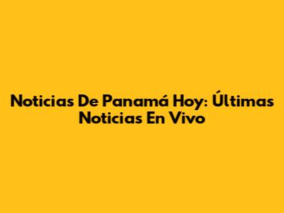 Noticias De Panamá Hoy: Últimas Noticias En Vivo