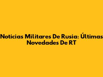 Noticias Militares De Rusia: Últimas Novedades De RT