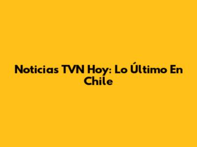 Noticias TVN Hoy: Lo Último En Chile