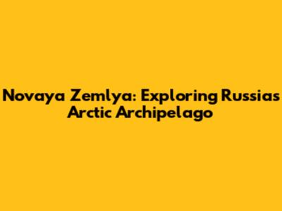 Novaya Zemlya: Exploring Russia's Arctic Archipelago