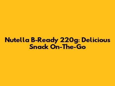 Nutella B-Ready 220g: Delicious Snack On-The-Go