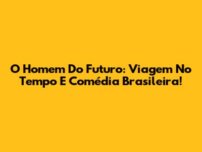 O Homem Do Futuro: Viagem No Tempo E Comédia Brasileira!