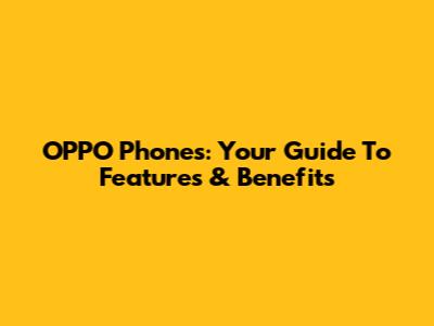 OPPO Phones: Your Guide To Features & Benefits