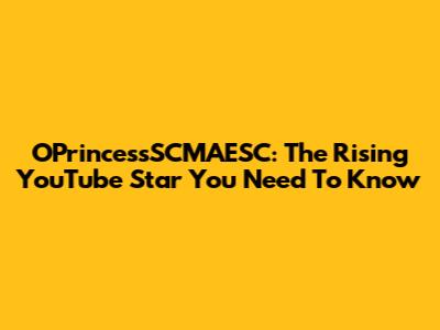 OPrincessSCMAESC: The Rising YouTube Star You Need To Know