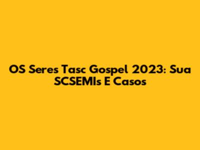 OS Seres Tasc Gospel 2023: Sua SCSEMIs E Casos