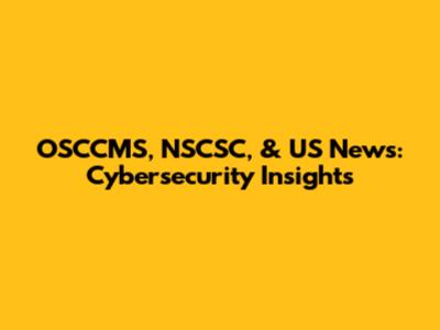 OSCCMS, NSCSC, & US News: Cybersecurity Insights