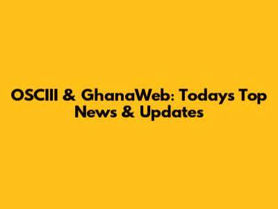 OSCIII & GhanaWeb: Today's Top News & Updates