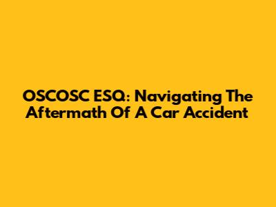 OSCOSC ESQ: Navigating The Aftermath Of A Car Accident