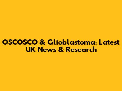 OSCOSCO & Glioblastoma: Latest UK News & Research