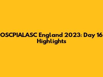 OSCPIALASC England 2023: Day 16 Highlights