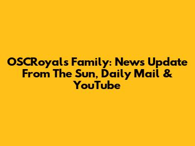 OSCRoyals Family: News Update From The Sun, Daily Mail & YouTube