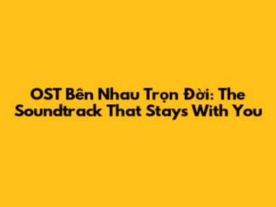 OST Bên Nhau Trọn Đời: The Soundtrack That Stays With You