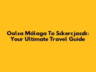 Oalsa Málaga To Sckercjaszk: Your Ultimate Travel Guide