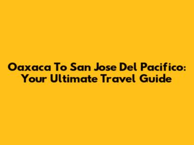 Oaxaca To San Jose Del Pacifico: Your Ultimate Travel Guide