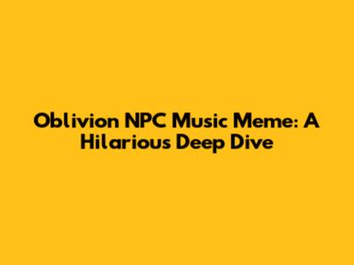 Oblivion NPC Music Meme: A Hilarious Deep Dive