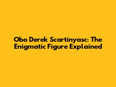 Obo Derek Scartinyasc: The Enigmatic Figure Explained