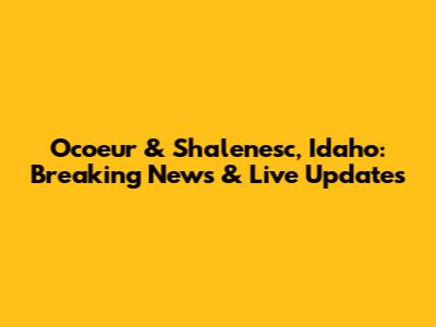 Ocoeur & Shalenesc, Idaho: Breaking News & Live Updates