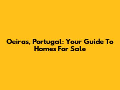 Oeiras, Portugal: Your Guide To Homes For Sale