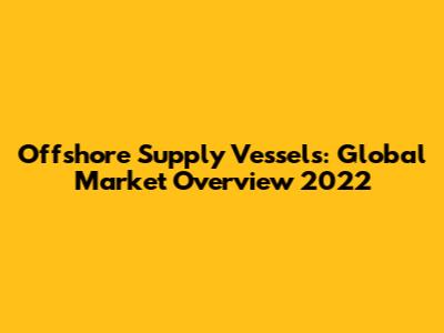 Offshore Supply Vessels: Global Market Overview 2022
