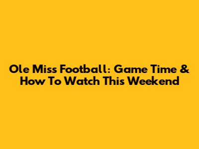 Ole Miss Football: Game Time & How To Watch This Weekend