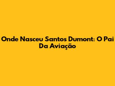 Onde Nasceu Santos Dumont: O Pai Da Aviação