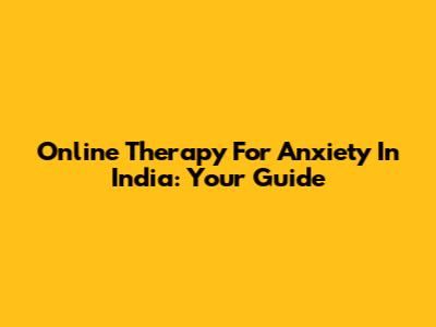 Online Therapy For Anxiety In India: Your Guide