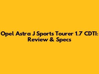 Opel Astra J Sports Tourer 1.7 CDTI: Review & Specs