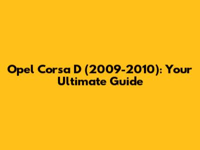 Opel Corsa D (2009-2010): Your Ultimate Guide