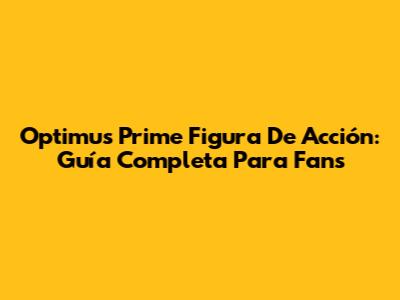 Optimus Prime Figura De Acción: Guía Completa Para Fans