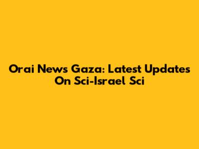 Orai News Gaza: Latest Updates On Sci-Israel Sci